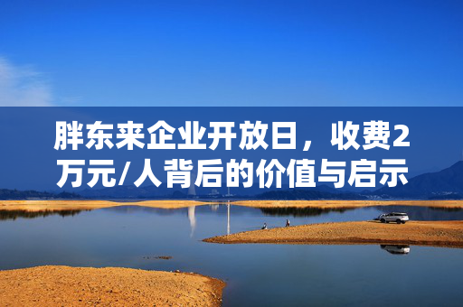 胖东来企业开放日，收费2万元/人背后的价值与启示