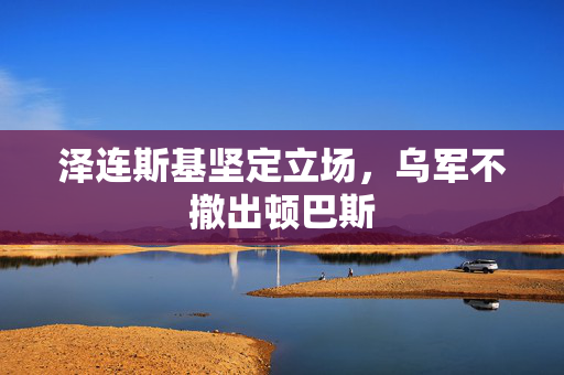 泽连斯基坚定立场，乌军不撤出顿巴斯