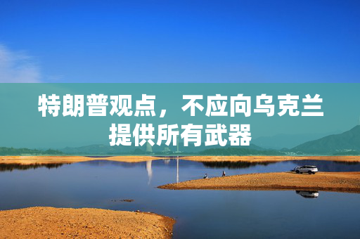 特朗普观点，不应向乌克兰提供所有武器
