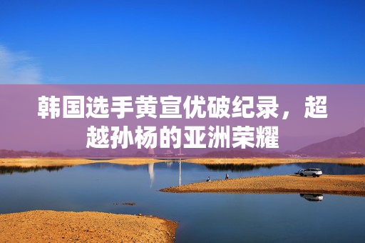 韩国选手黄宣优破纪录，超越孙杨的亚洲荣耀