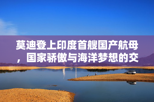 莫迪登上印度首艘国产航母，国家骄傲与海洋梦想的交汇