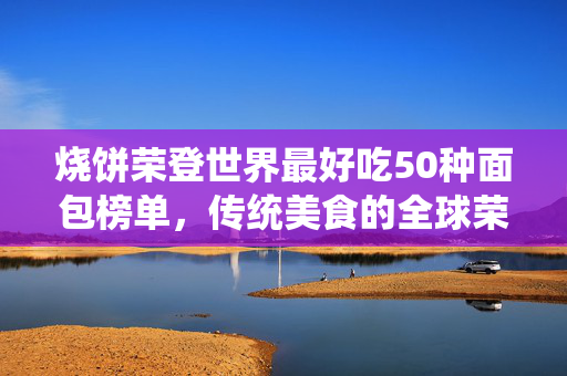 烧饼荣登世界最好吃50种面包榜单，传统美食的全球荣耀