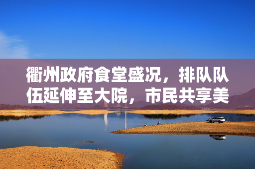 衢州政府食堂盛况，排队队伍延伸至大院，市民共享美食盛宴的壮观景象