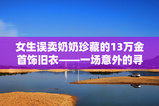 女生误卖奶奶珍藏的13万金首饰旧衣——一场意外的寻宝之旅