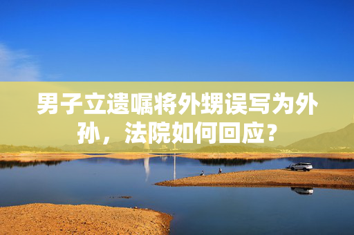 男子立遗嘱将外甥误写为外孙，法院如何回应？