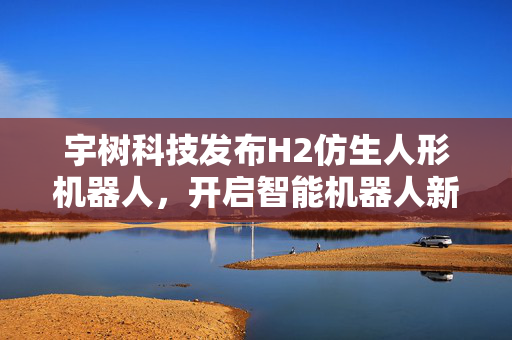 宇树科技发布H2仿生人形机器人，开启智能机器人新纪元