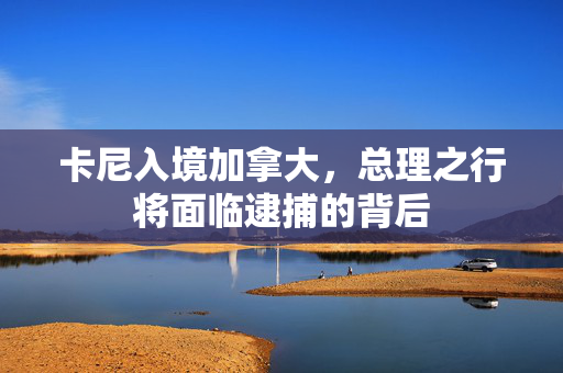 卡尼入境加拿大，总理之行将面临逮捕的背后