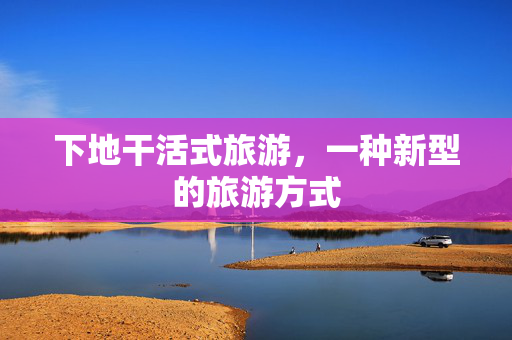 下地干活式旅游，一种新型的旅游方式