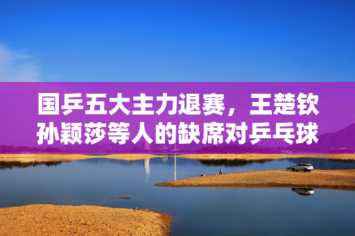 国乒五大主力退赛，王楚钦孙颖莎等人的缺席对乒乓球界的影响