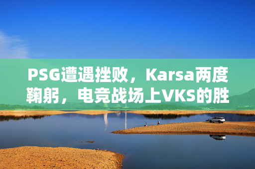 PSG遭遇挫败，Karsa两度鞠躬，电竞战场上VKS的胜利之路