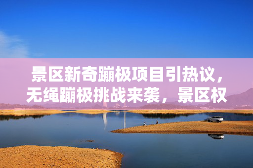 景区新奇蹦极项目引热议，无绳蹦极挑战来袭，景区权威回应