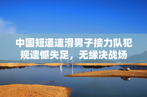 中国短道速滑男子接力队犯规遗憾失足，无缘决战场
