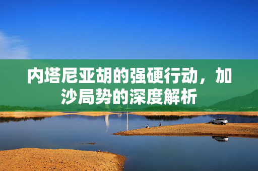 内塔尼亚胡的强硬行动，加沙局势的深度解析