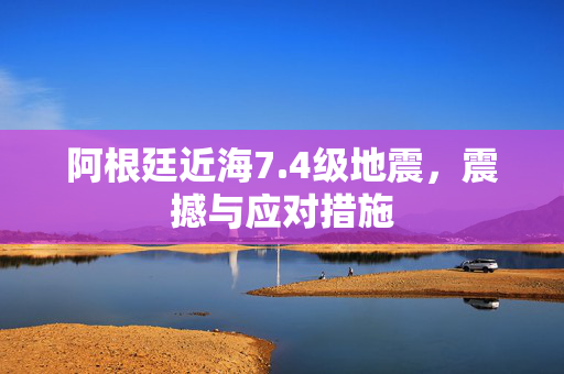 阿根廷近海7.4级地震，震撼与应对措施