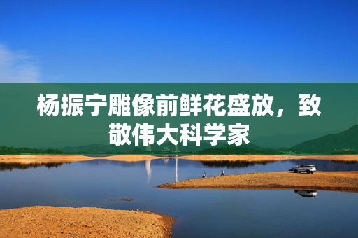 杨振宁雕像前鲜花盛放，致敬伟大科学家