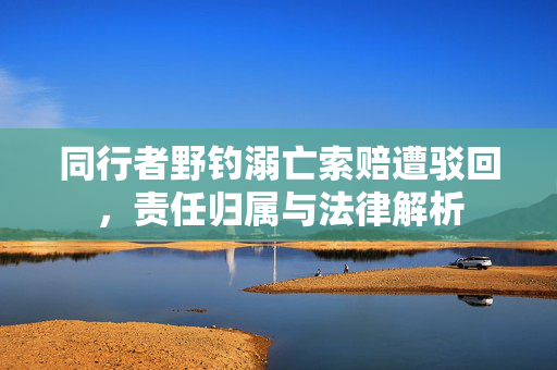 同行者野钓溺亡索赔遭驳回，责任归属与法律解析