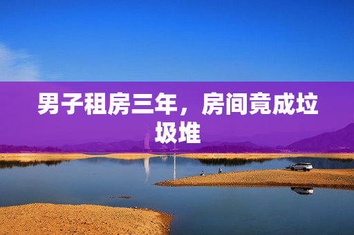 男子租房三年，房间竟成垃圾堆
