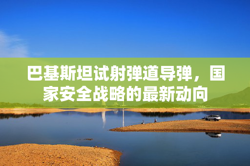 巴基斯坦试射弹道导弹，国家安全战略的最新动向