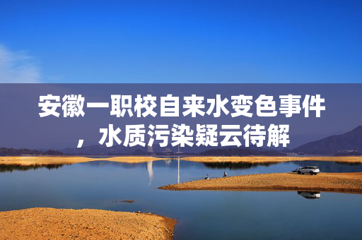 安徽一职校自来水变色事件，水质污染疑云待解