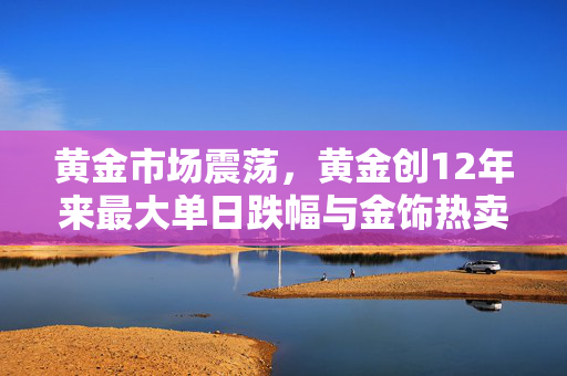 黄金市场震荡，黄金创12年来最大单日跌幅与金饰热卖现象的深度解析