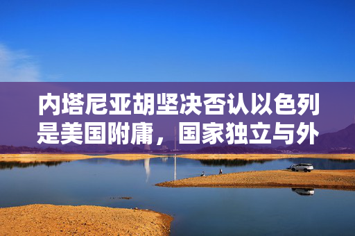 内塔尼亚胡坚决否认以色列是美国附庸，国家独立与外交自主的坚守