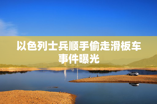 以色列士兵顺手偷走滑板车事件曝光