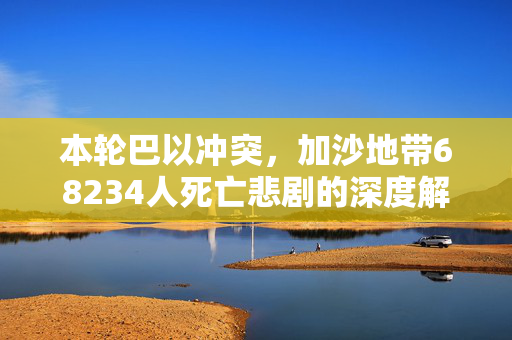 本轮巴以冲突，加沙地带68234人死亡悲剧的深度解析
