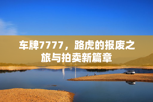 车牌7777，路虎的报废之旅与拍卖新篇章
