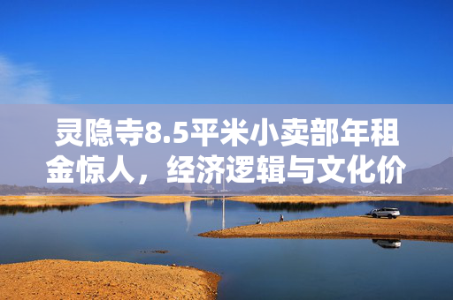 灵隐寺8.5平米小卖部年租金惊人，经济逻辑与文化价值的深度探究