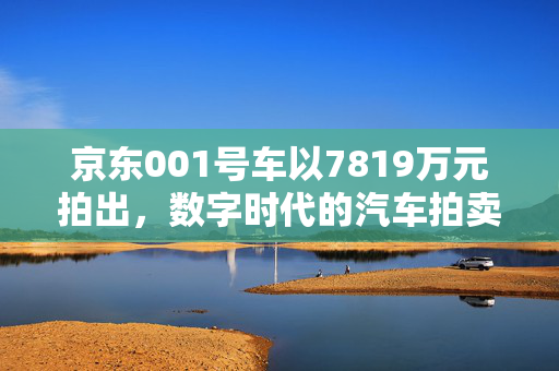 京东001号车以7819万元拍出，数字时代的汽车拍卖新纪元