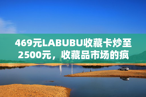 469元LABUBU收藏卡炒至2500元，收藏品市场的疯狂与价值探索