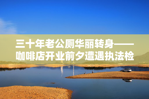 三十年老公厕华丽转身——咖啡店开业前夕遭遇执法检查