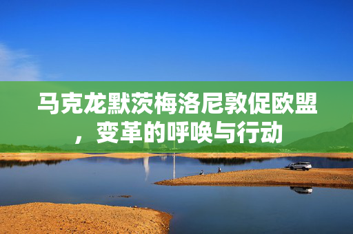 马克龙默茨梅洛尼敦促欧盟，变革的呼唤与行动