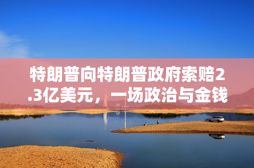 特朗普向特朗普政府索赔2.3亿美元，一场政治与金钱的较量