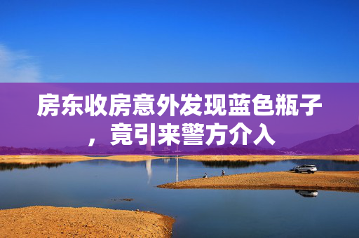 房东收房意外发现蓝色瓶子，竟引来警方介入