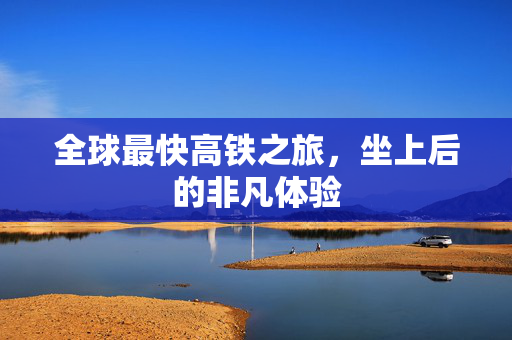 全球最快高铁之旅，坐上后的非凡体验