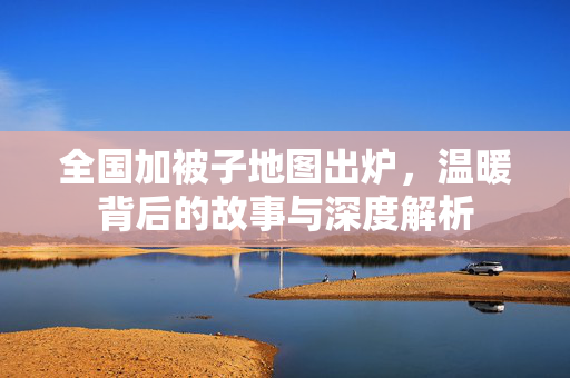 全国加被子地图出炉，温暖背后的故事与深度解析