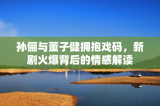 孙俪与董子健拥抱戏码，新剧火爆背后的情感解读