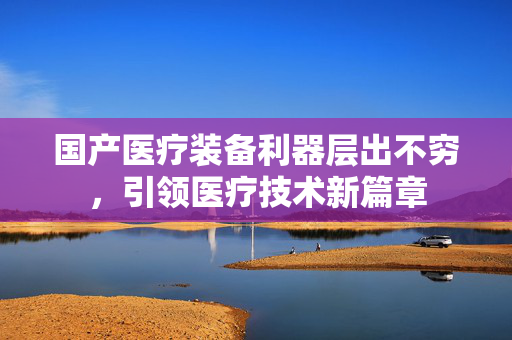 国产医疗装备利器层出不穷，引领医疗技术新篇章