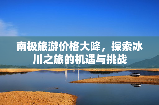 南极旅游价格大降，探索冰川之旅的机遇与挑战