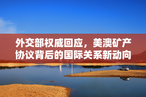 外交部权威回应，美澳矿产协议背后的国际关系新动向