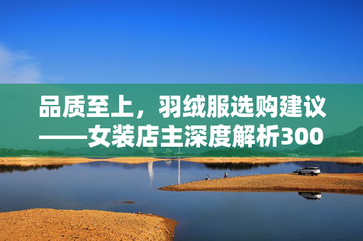 品质至上，羽绒服选购建议——女装店主深度解析300元以下羽绒服的选择