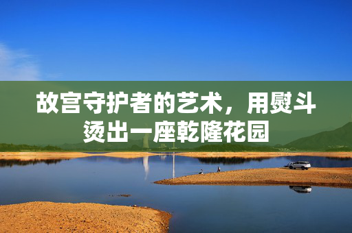 故宫守护者的艺术，用熨斗烫出一座乾隆花园