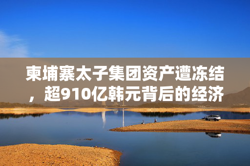 柬埔寨太子集团资产遭冻结，超910亿韩元背后的经济谜团
