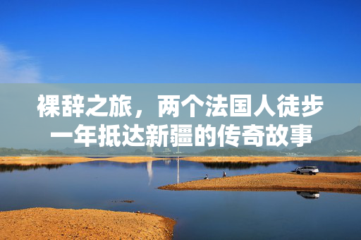 裸辞之旅，两个法国人徒步一年抵达新疆的传奇故事