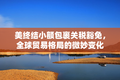 美终结小额包裹关税豁免，全球贸易格局的微妙变化