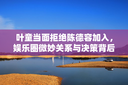 叶童当面拒绝陈德容加入，娱乐圈微妙关系与决策背后的故事