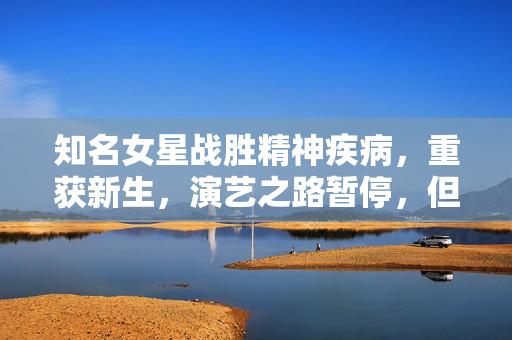 知名女星战胜精神疾病，重获新生，演艺之路暂停，但爱与支持共筑康复之路