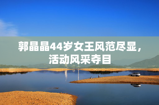 郭晶晶44岁女王风范尽显，活动风采夺目