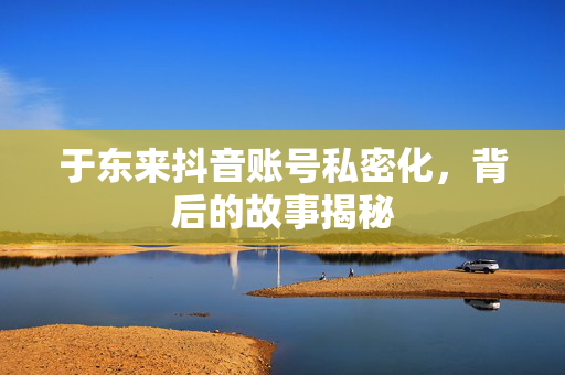 于东来抖音账号私密化，背后的故事揭秘